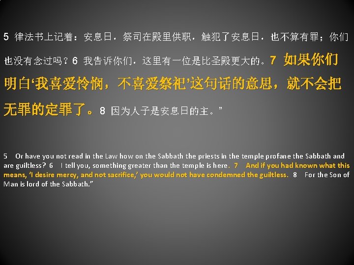 5 律法书上记着：安息日，祭司在殿里供职，触犯了安息日，也不算有罪；你们 也没有念过吗？ 6 我告诉你们，这里有一位是比圣殿更大的。7 如果你们 明白‘我喜爱怜悯，不喜爱祭祀’这句话的意思，就不会把 无罪的定罪了。8 因为人子是安息日的主。” 5 Or have you not