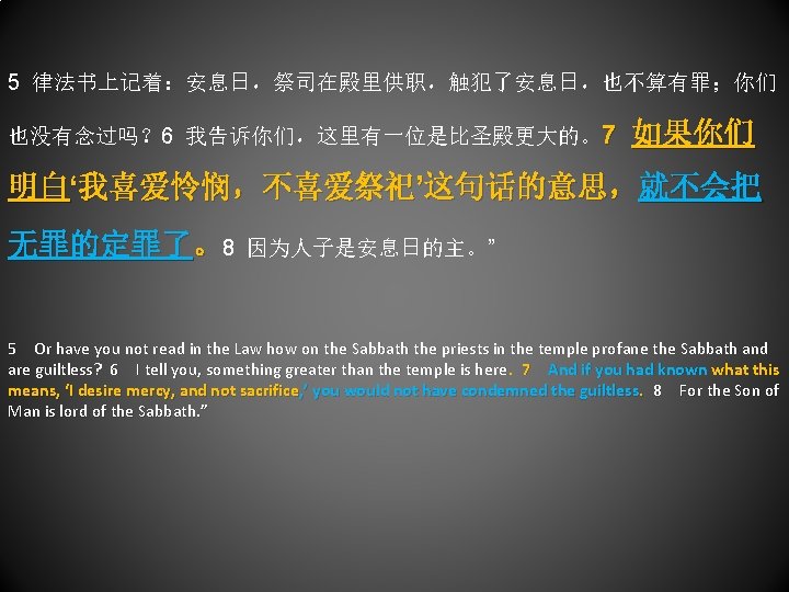 5 律法书上记着：安息日，祭司在殿里供职，触犯了安息日，也不算有罪；你们 也没有念过吗？ 6 我告诉你们，这里有一位是比圣殿更大的。7 如果你们 明白‘我喜爱怜悯，不喜爱祭祀’这句话的意思，就不会把 无罪的定罪了。8 因为人子是安息日的主。” 5 Or have you not