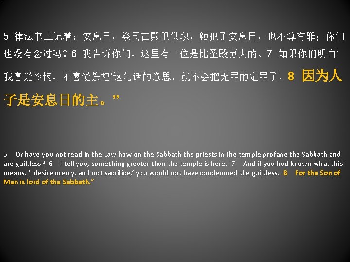 5 律法书上记着：安息日，祭司在殿里供职，触犯了安息日，也不算有罪；你们 也没有念过吗？ 6 我告诉你们，这里有一位是比圣殿更大的。7 如果你们明白‘ 我喜爱怜悯，不喜爱祭祀’这句话的意思，就不会把无罪的定罪了。8 因为人 子是安息日的主。” 5 Or have you not