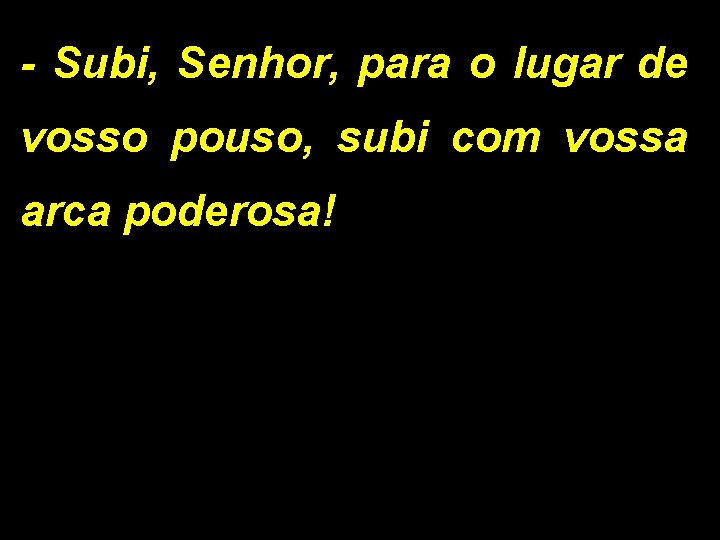 - Subi, Senhor, para o lugar de vosso pouso, subi com vossa arca poderosa! - Subi, Senhor, para o lugar de vosso pouso, subi com vossa arca poderosa!