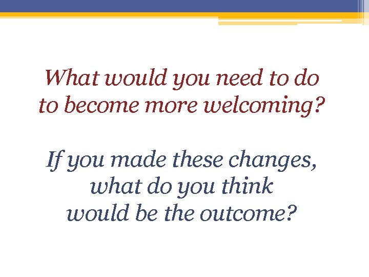 What would you need to do to become more welcoming? If you made these What would you need to do to become more welcoming? If you made these