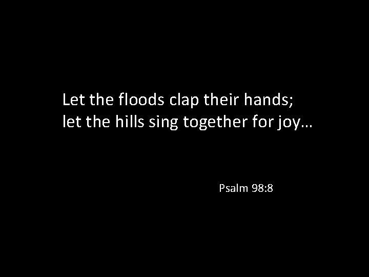 Let the floods clap their hands; let the hills sing together for joy… Psalm