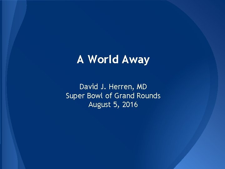A World Away David J. Herren, MD Super Bowl of Grand Rounds August 5, A World Away David J. Herren, MD Super Bowl of Grand Rounds August 5,