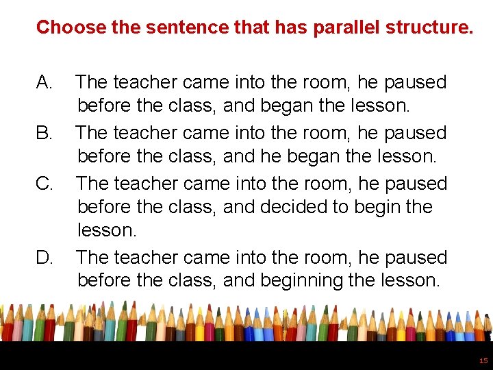 Choose the sentence that has parallel structure. A. B. C. D. The teacher came