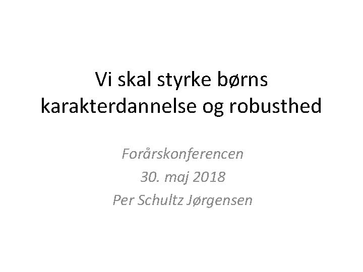 Vi skal styrke børns karakterdannelse og robusthed Forårskonferencen 30. maj 2018 Per Schultz Jørgensen