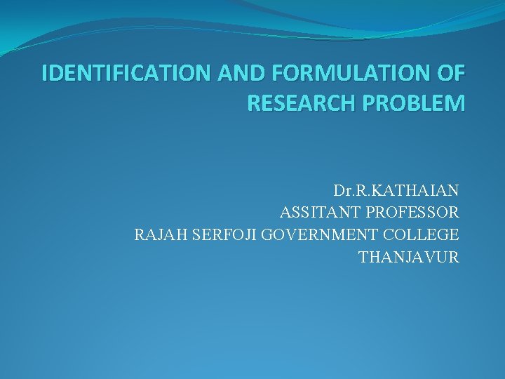 IDENTIFICATION AND FORMULATION OF RESEARCH PROBLEM Dr. R. KATHAIAN ASSITANT PROFESSOR RAJAH SERFOJI GOVERNMENT