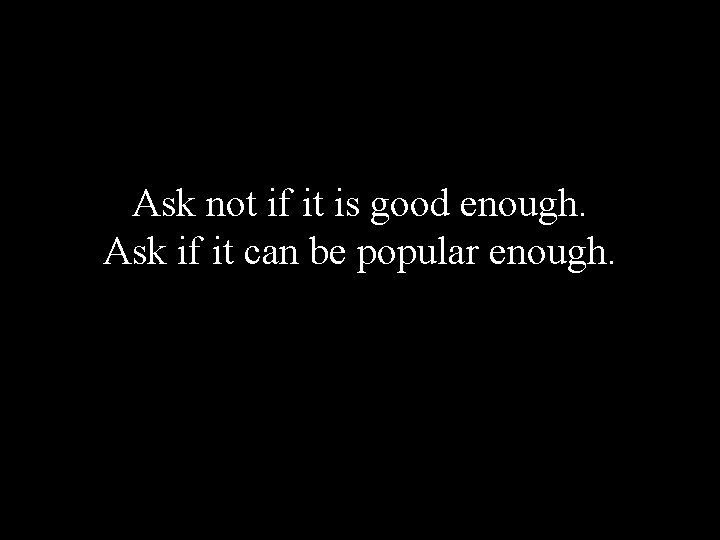 Ask not if it is good enough. Ask if it can be popular enough.