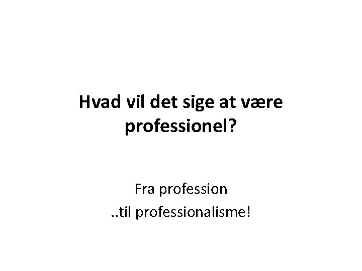 Hvad vil det sige at være professionel? Fra profession. . til professionalisme! 