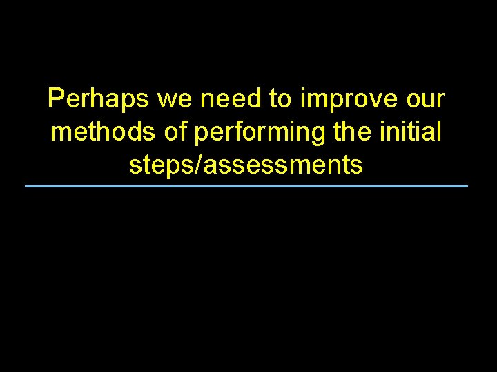 Perhaps we need to improve our methods of performing the initial steps/assessments 