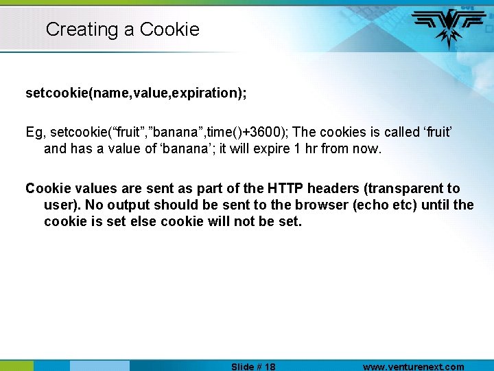 Creating a Cookie setcookie(name, value, expiration); Eg, setcookie(“fruit”, ”banana”, time()+3600); The cookies is called