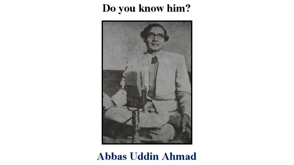 Do you know him? Abbas Uddin Ahmad 