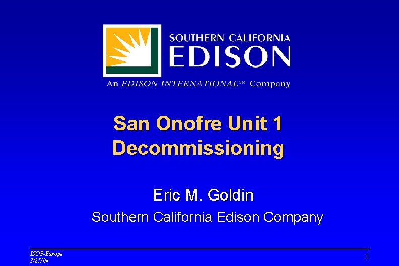 San Onofre Unit 1 Decommissioning Eric M. Goldin Southern California Edison Company ISOE-Europe 3/25/04 San Onofre Unit 1 Decommissioning Eric M. Goldin Southern California Edison Company ISOE-Europe 3/25/04