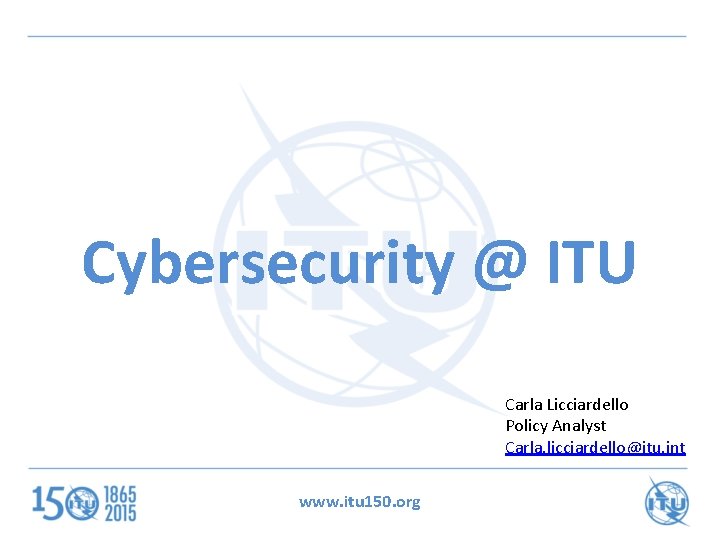 Cybersecurity @ ITU Carla Licciardello Policy Analyst Carla. licciardello@itu. int www. itu 150. org