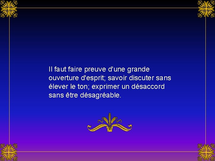 Il faut faire preuve d'une grande ouverture d'esprit; savoir discuter sans élever le ton; Il faut faire preuve d'une grande ouverture d'esprit; savoir discuter sans élever le ton;