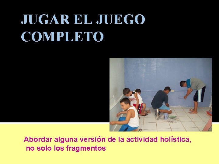JUGAR EL JUEGO COMPLETO Abordar alguna versión de la actividad holística, no solo los