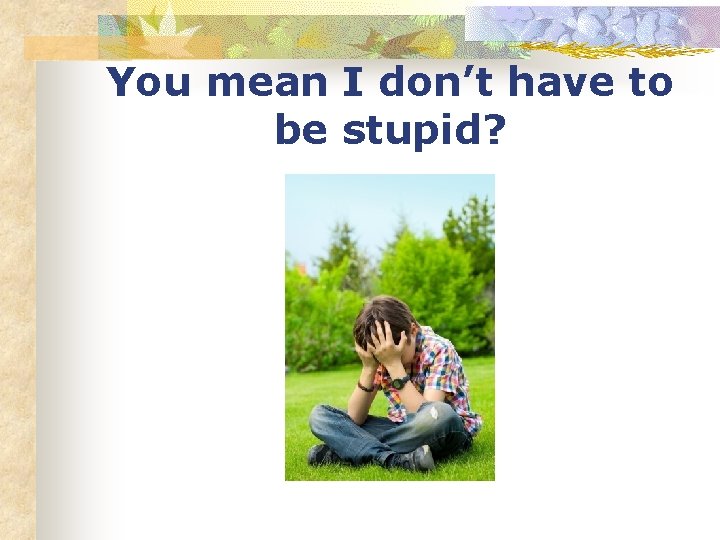 You mean I don’t have to be stupid? 