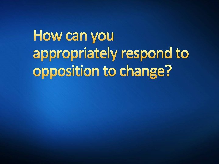 How can you appropriately respond to opposition to change? 