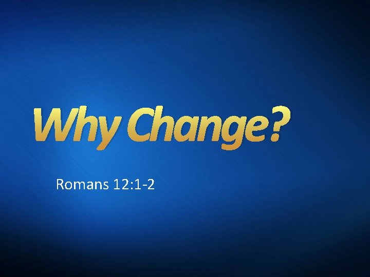 Why Change? Romans 12: 1 -2 