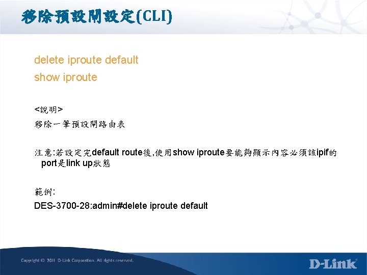 移除預設閘設定(CLI) delete iproute default show iproute <說明> 移除一筆預設閘路由表 注意: 若設定完default route後, 使用show iproute要能夠顯示內容必須該ipif的 port是link