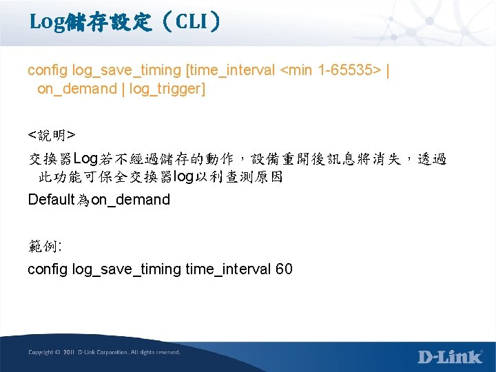 Log儲存設定（CLI） config log_save_timing [time_interval <min 1 -65535> | on_demand | log_trigger] <說明> 交換器Log若不經過儲存的動作，設備重開後訊息將消失，透過 此功能可保全交換器log以利查測原因