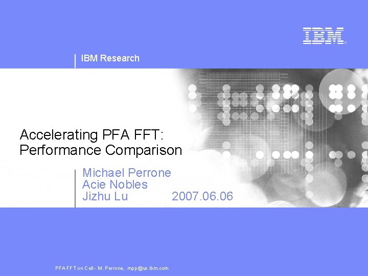 IBM Research Accelerating PFA FFT: Performance Comparison Michael Perrone Acie Nobles Jizhu Lu 2007.