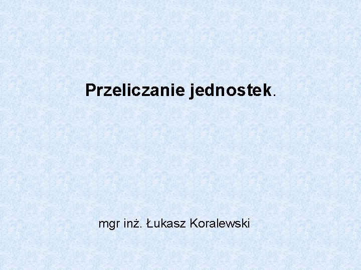 Przeliczanie jednostek. mgr inż. Łukasz Koralewski Przeliczanie jednostek. mgr inż. Łukasz Koralewski