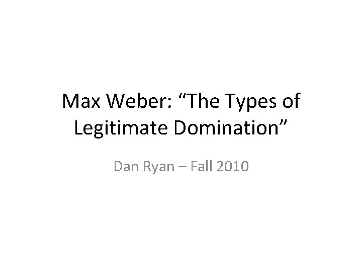 Max Weber: “The Types of Legitimate Domination” Dan Ryan – Fall 2010 