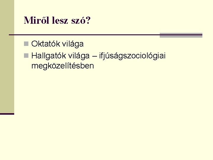 Miről lesz szó? n Oktatók világa n Hallgatók világa – ifjúságszociológiai megközelítésben Miről lesz szó? n Oktatók világa n Hallgatók világa – ifjúságszociológiai megközelítésben