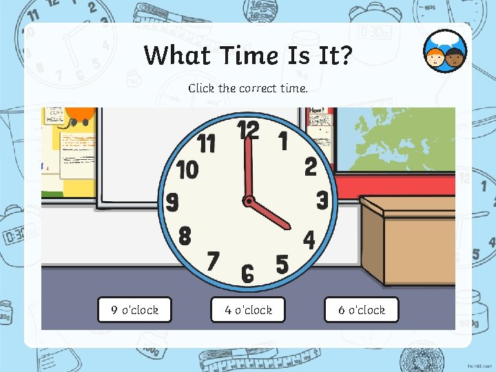 What Time Is It? Click the correct time. 9 o’clock 4 o’clock 6 o’clock