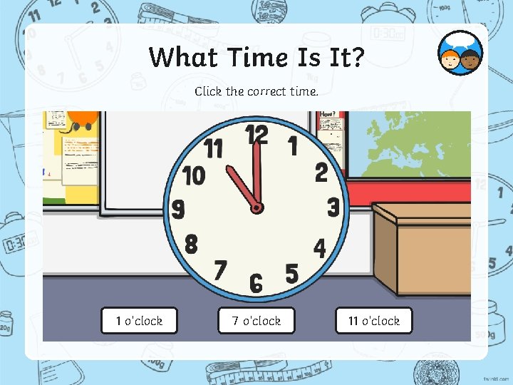 What Time Is It? Click the correct time. 1 o’clock 7 o’clock 11 o’clock
