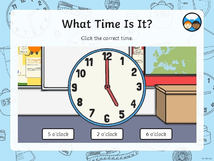 What Time Is It? Click the correct time. 5 o’clock 2 o’clock 6 o’clock