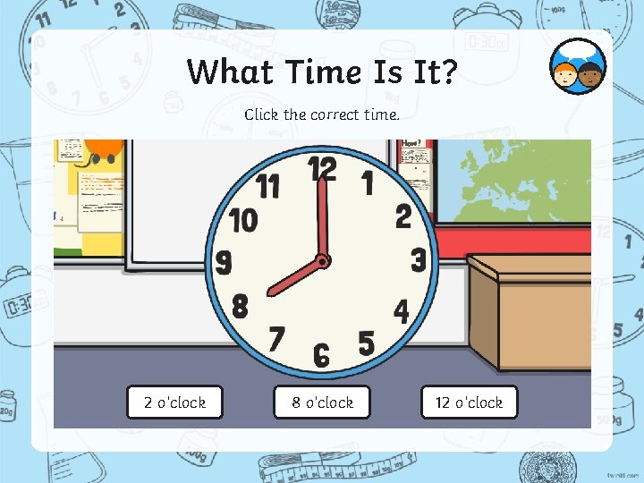 What Time Is It? Click the correct time. 2 o’clock 8 o’clock 12 o’clock