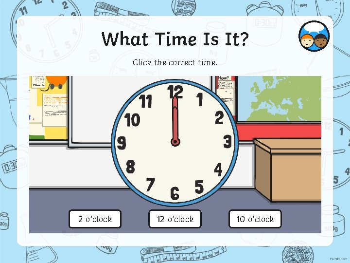 What Time Is It? Click the correct time. 2 o’clock 10 o’clock 