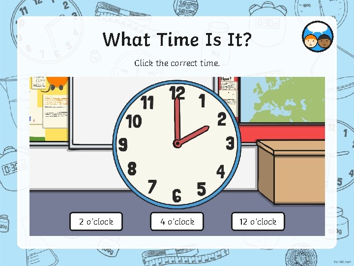 What Time Is It? Click the correct time. 2 o’clock 4 o’clock 12 o’clock