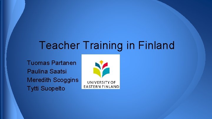 Teacher Training in Finland Tuomas Partanen Paulina Saatsi Meredith Scoggins Tytti Suopelto 