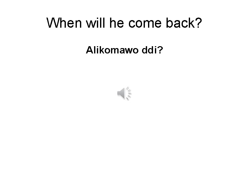 When will he come back? Alikomawo ddi? 