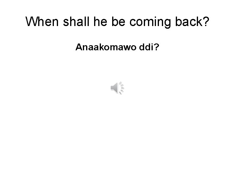 When shall he be coming back? Anaakomawo ddi? 