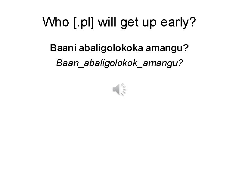 Who [. pl] will get up early? Baani abaligolokoka amangu? Baan_abaligolokok_amangu? 