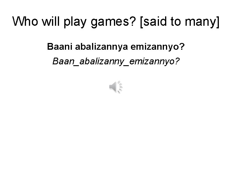 Who will play games? [said to many] Baani abalizannya emizannyo? Baan_abalizanny_emizannyo? 