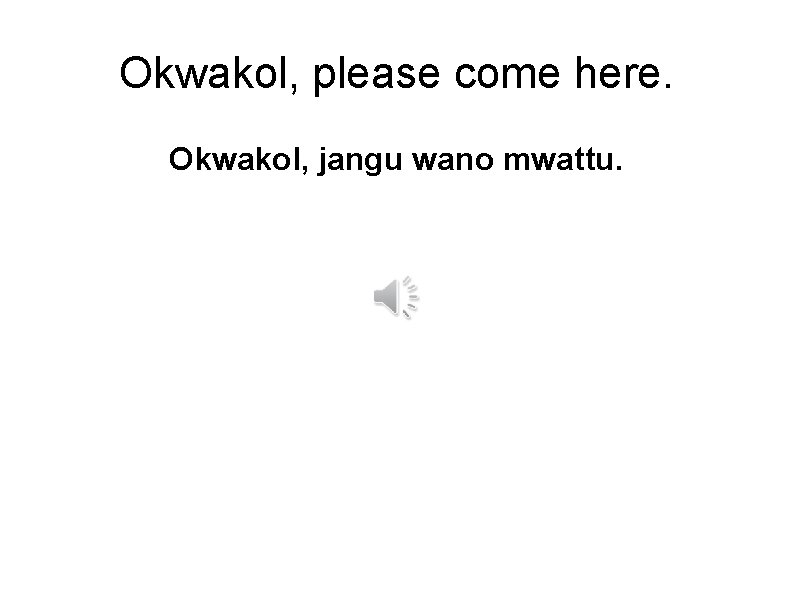 Okwakol, please come here. Okwakol, jangu wano mwattu. 