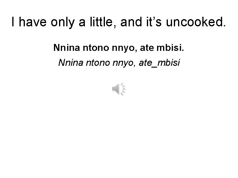 I have only a little, and it’s uncooked. Nnina ntono nnyo, ate mbisi. Nnina