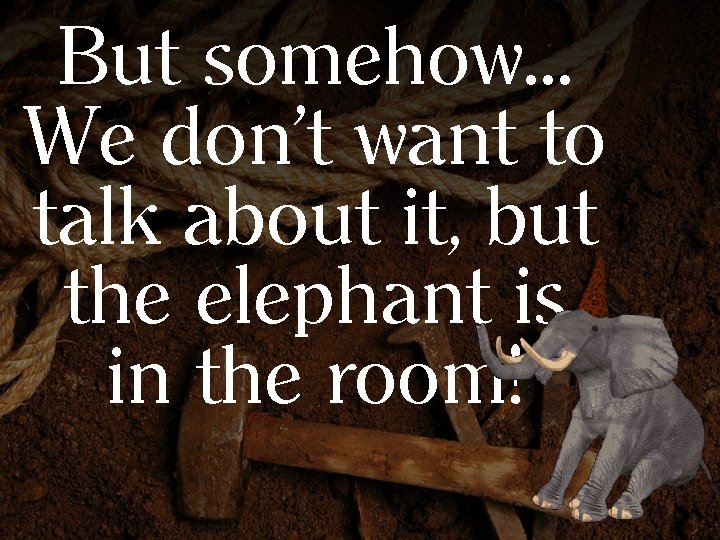 But somehow… We don’t want to talk about it, but the elephant is in