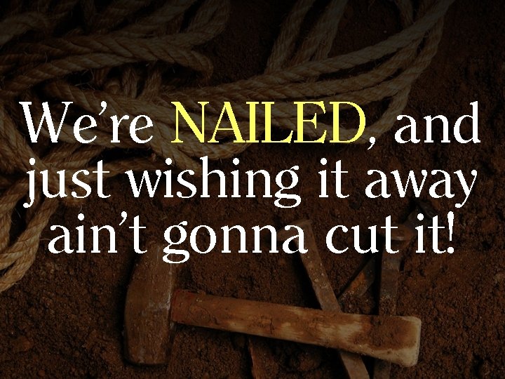 We’re NAILED, and just wishing it away ain’t gonna cut it! 