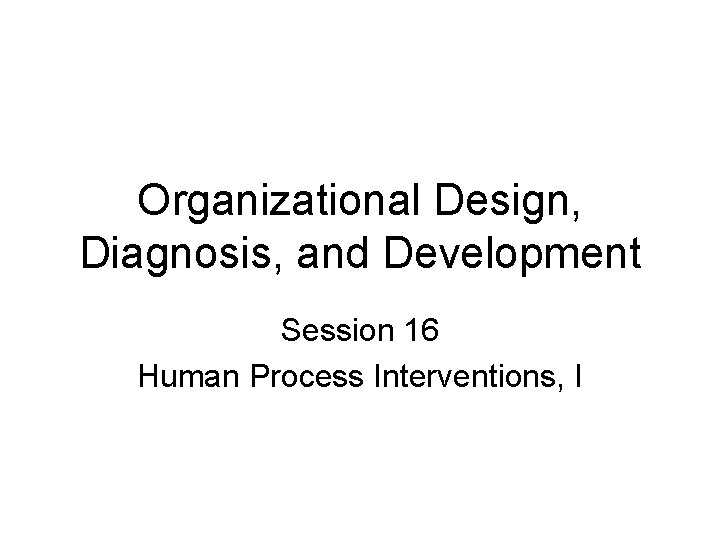 Organizational Design, Diagnosis, and Development Session 16 Human Process Interventions, I 