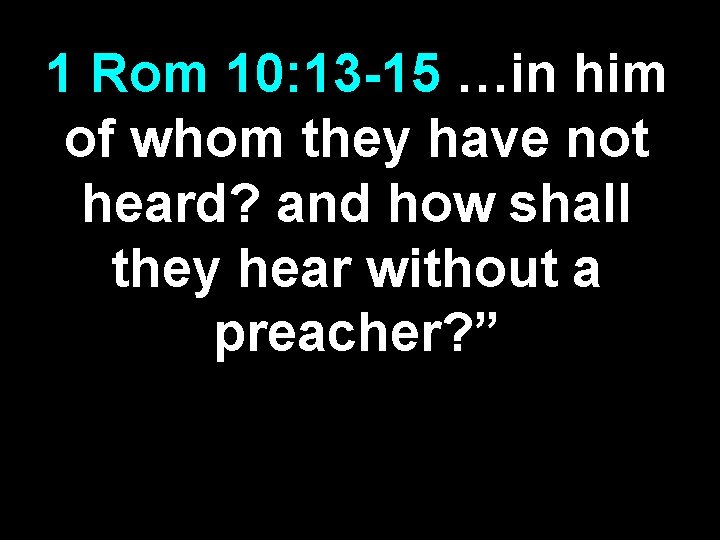 1 Rom 10: 13 -15 …in him of whom they have not heard? and