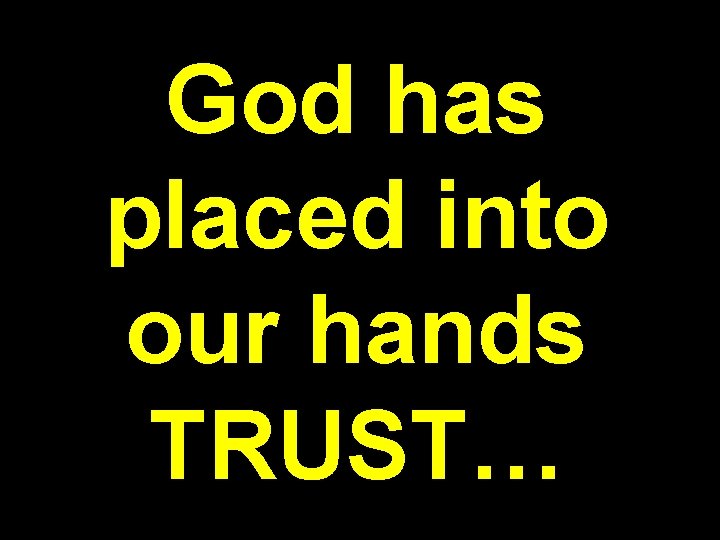 God has placed into our hands TRUST… 