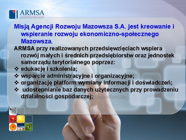 Misją Agencji Rozwoju Mazowsza S. A. jest kreowanie i wspieranie rozwoju ekonomiczno-społecznego Mazowsza. ARMSA