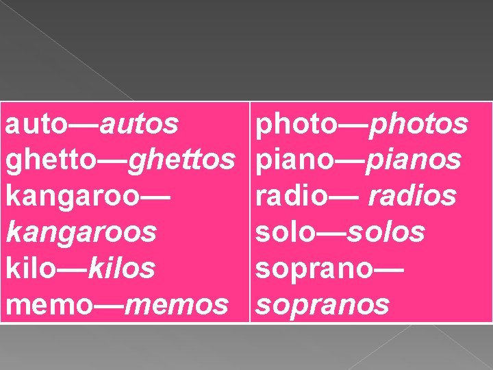 auto—autos ghetto—ghettos kangaroo— kangaroos kilo—kilos memo—memos photo—photos piano—pianos radio— radios solo—solos soprano— sopranos 