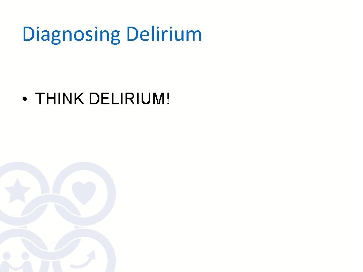 Diagnosing Delirium • THINK DELIRIUM! Diagnosing Delirium • THINK DELIRIUM!