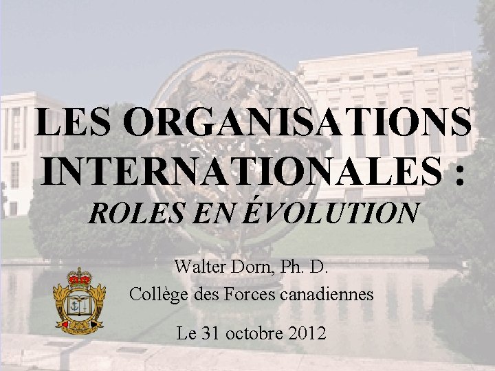 LES ORGANISATIONS INTERNATIONALES : ROLES EN ÉVOLUTION Walter Dorn, Ph. D. Collège des Forces